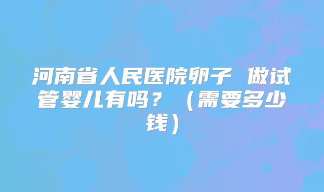 河南省人民医院卵子 做试管婴儿有吗?(需要多少钱)