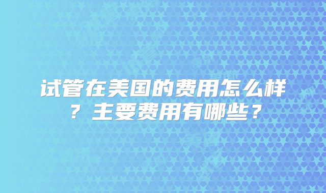 试管在美国的费用怎么样？主要费用有哪些？