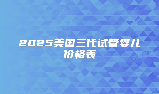 2025美国三代试管婴儿价格表