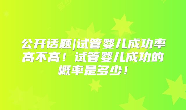 公开话题|试管婴儿成功率高不高！试管婴儿成功的概率是多少！