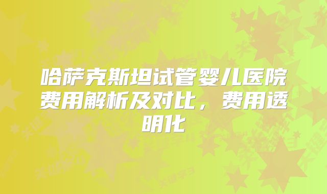 哈萨克斯坦试管婴儿医院费用解析及对比，费用透明化
