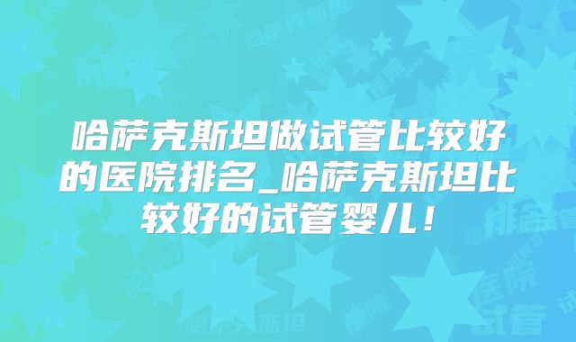 哈萨克斯坦做试管比较好的医院排名_哈萨克斯坦比较好的试管婴儿！