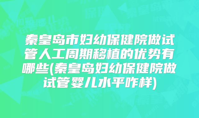 秦皇岛市妇幼保健院做试管人工周期移植的优势有哪些(秦皇岛妇幼保健院做试管婴儿水平咋样)