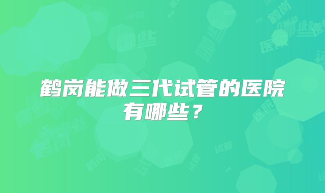 鹤岗能做三代试管的医院有哪些？