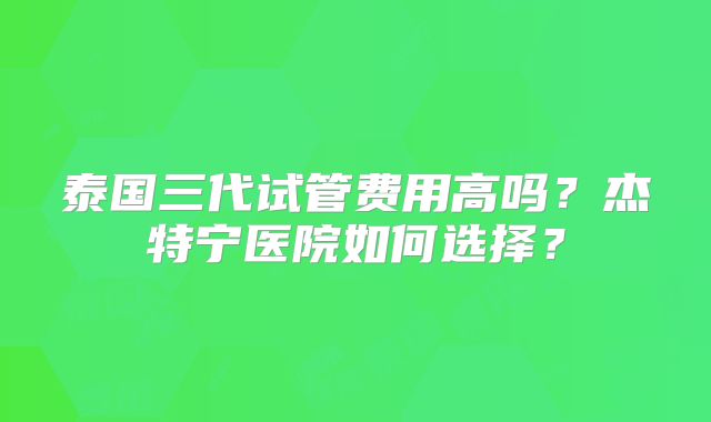 泰国三代试管费用高吗？杰特宁医院如何选择？