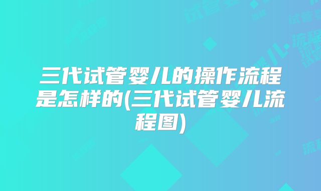 三代试管婴儿的操作流程是怎样的(三代试管婴儿流程图)