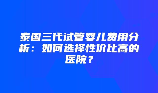泰国三代试管婴儿费用分析：如何选择性价比高的医院？