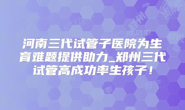 河南三代试管子医院为生育难题提供助力_郑州三代试管高成功率生孩子！