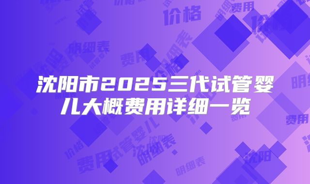 沈阳市2025三代试管婴儿大概费用详细一览