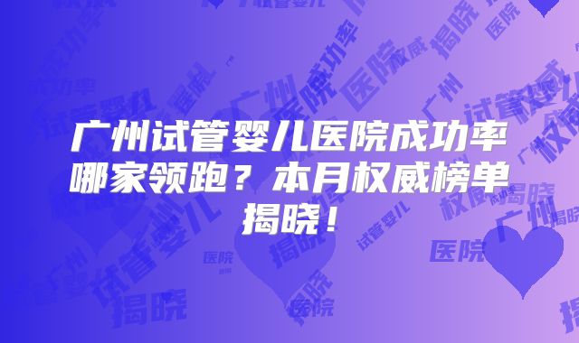 广州试管婴儿医院成功率哪家领跑？本月权威榜单揭晓！