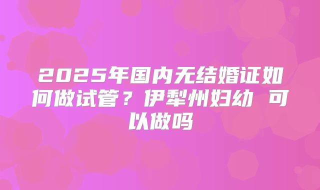 2025年国内无结婚证如何做试管？伊犁州妇幼 可以做吗