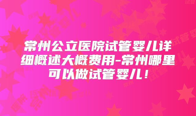 常州公立医院试管婴儿详细概述大概费用-常州哪里可以做试管婴儿！