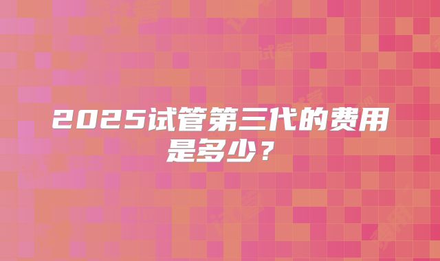 2025试管第三代的费用是多少？
