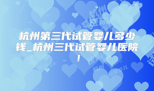杭州第三代试管婴儿多少钱_杭州三代试管婴儿医院!