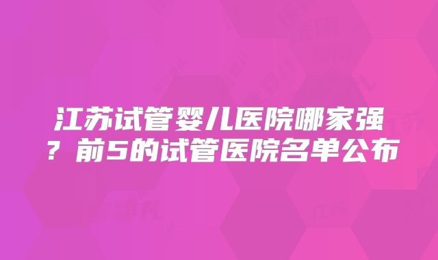 江苏试管婴儿医院哪家强？前5的试管医院名单公布