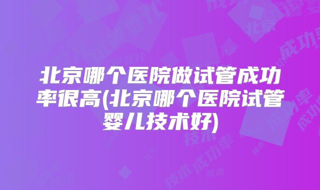 北京哪个医院做试管成功率很高(北京哪个医院试管婴儿技术好)