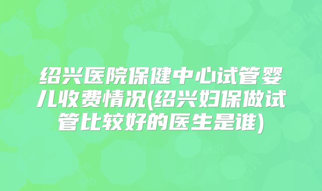 绍兴医院保健中心试管婴儿收费情况(绍兴妇保做试管比较好的医生是谁)