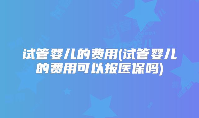 试管婴儿的费用(试管婴儿的费用可以报医保吗)