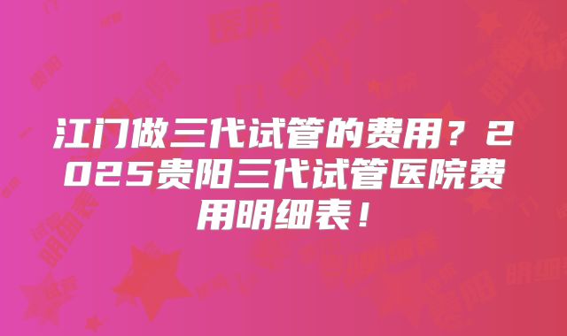 江门做三代试管的费用?2025贵阳三代试管医院费用明细表!