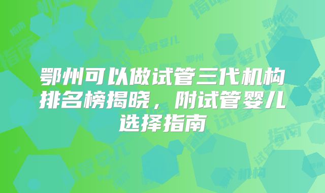 鄂州可以做试管三代机构排名榜揭晓，附试管婴儿选择指南