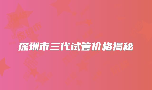 深圳市三代试管价格揭秘