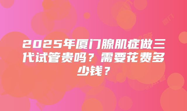 2025年厦门腺肌症做三代试管贵吗？需要花费多少钱？