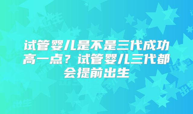 试管婴儿是不是三代成功高一点？试管婴儿三代都会提前出生