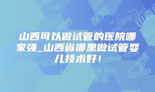 山西可以做试管的医院哪家强_山西省哪里做试管婴儿技术好!