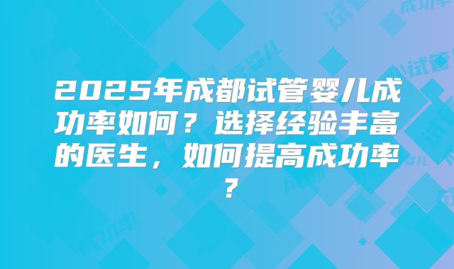 2025年成都试管婴儿成功率如何？选择经验丰富的医生，如何提高成功率？