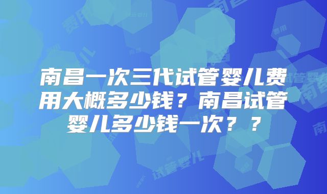 南昌一次三代试管婴儿费用大概多少钱？南昌试管婴儿多少钱一次？？