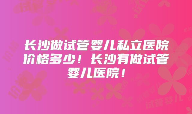 长沙做试管婴儿私立医院价格多少！长沙有做试管婴儿医院！