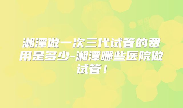 湘潭做一次三代试管的费用是多少-湘潭哪些医院做试管！