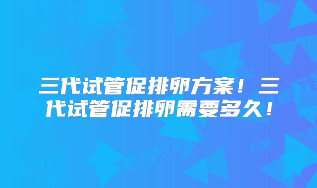 三代试管促排卵方案！三代试管促排卵需要多久！