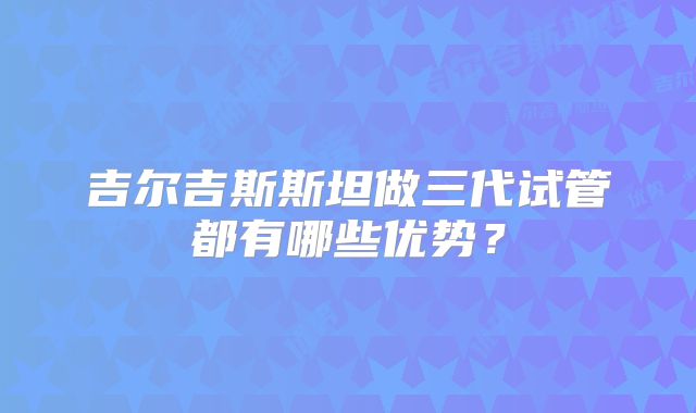 吉尔吉斯斯坦做三代试管都有哪些优势？