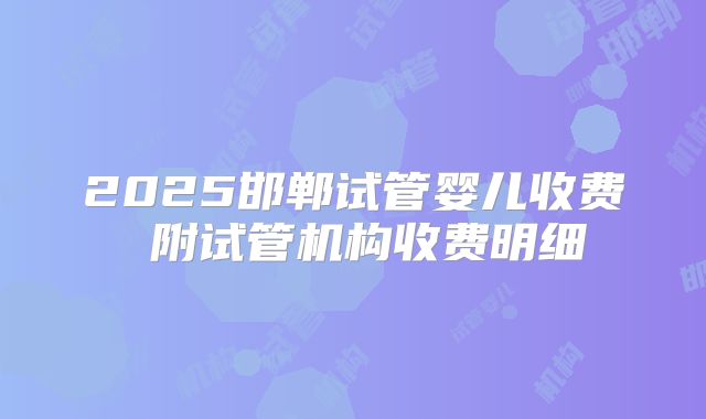 2025邯郸试管婴儿收费 附试管机构收费明细