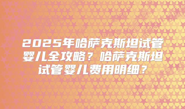 2025年哈萨克斯坦试管婴儿全攻略？哈萨克斯坦试管婴儿费用明细？