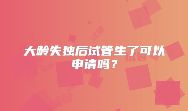 大龄失独后试管生了可以申请吗？