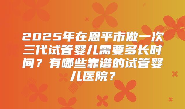 2025年在恩平市做一次三代试管婴儿需要多长时间？有哪些靠谱的试管婴儿医院？