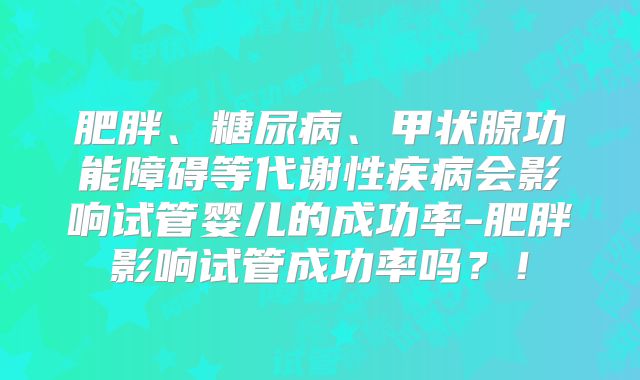 肥胖、糖尿病、甲状腺功能障碍等代谢性疾病会影响试管婴儿的成功率-肥胖影响试管成功率吗？！
