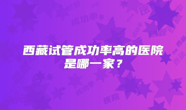 西藏试管成功率高的医院是哪一家？