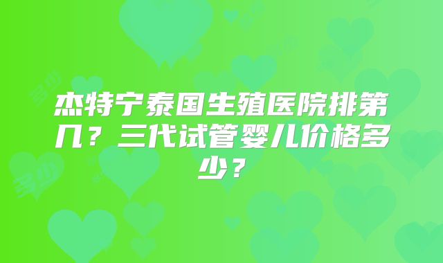 杰特宁泰国生殖医院排第几？三代试管婴儿价格多少？