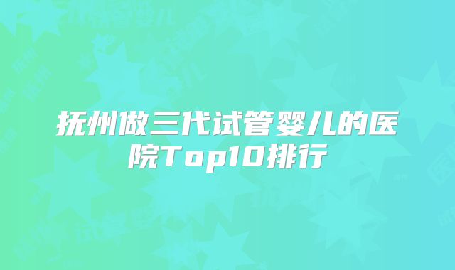抚州做三代试管婴儿的医院Top10排行