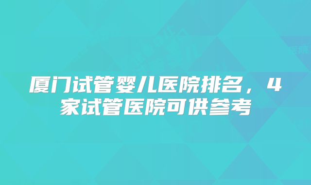 厦门试管婴儿医院排名,4家试管医院可供参考