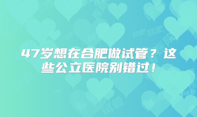 47岁想在合肥做试管？这些公立医院别错过！