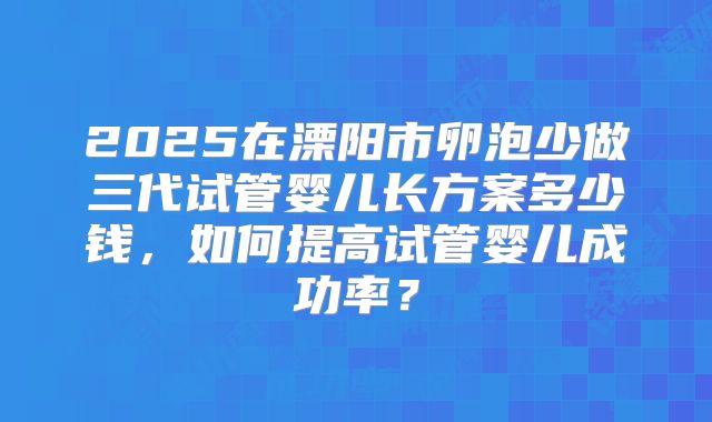 2025在溧阳市卵泡少做三代试管婴儿长方案多少钱，如何提高试管婴儿成功率？