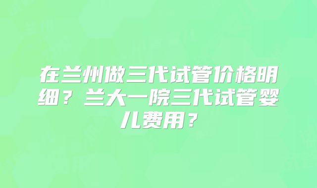 在兰州做三代试管价格明细？兰大一院三代试管婴儿费用？