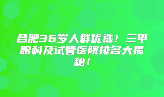 合肥36岁人群优选！三甲眼科及试管医院排名大揭秘！