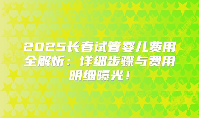 2025长春试管婴儿费用全解析：详细步骤与费用明细曝光！