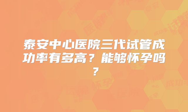 泰安中心医院三代试管成功率有多高？能够怀孕吗？