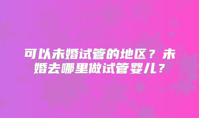 可以未婚试管的地区？未婚去哪里做试管婴儿？